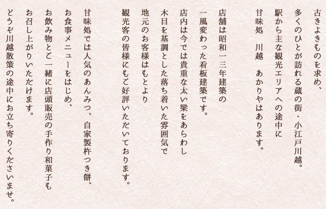 古きよきものを求め、多くのひとが訪れる蔵の街・小江戸川越。駅から主な観光エリアへの途中に甘味処　川越　あかりやはあります。店舗は昭和一三年建築の一風変わった看板建築です。店内は今では貴重な太い梁をあらわし木目を基調とした落ち着いた雰囲気で地元のお客様はもとより観光客の皆様にもご好評いただいております。甘味処では人気のあんみつ、自家製杵つき餅、お食事メニューをはじめ、お飲み物とご一緒に店頭販売の手作り和菓子もお召し上がりいただけます。どうぞ川越散策の途中にお立ち寄りくださいませ。